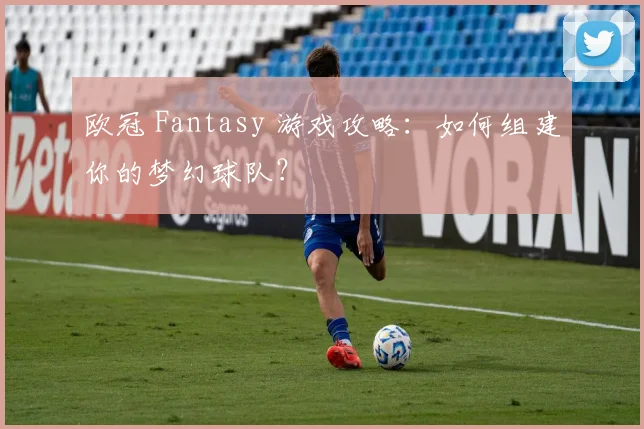欧冠 Fantasy 游戏攻略：如何组建你的梦幻球队？