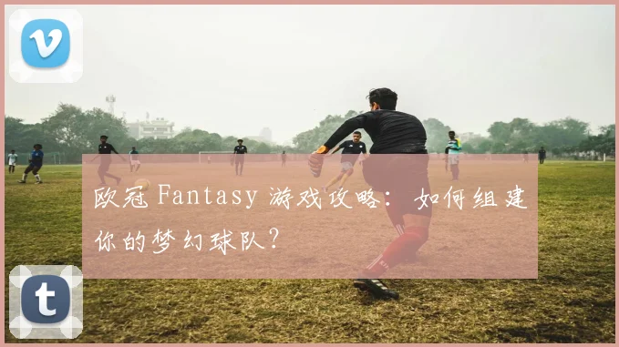 欧冠 Fantasy 游戏攻略:如何组建你的梦幻球队?